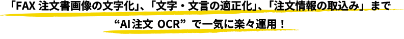 「FAX注文書画像の文字化」、「文字·文言の適正化」、「注文情報の取込み」まで“AI注文 OCR”で一気に楽々運用！